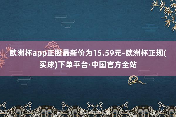欧洲杯app正股最新价为15.59元-欧洲杯正规(买球)下单平台·中国官方全站