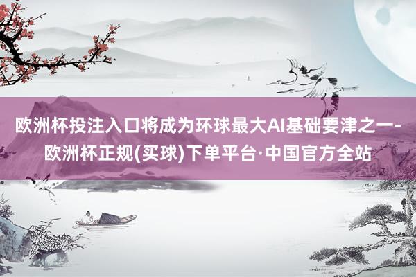 欧洲杯投注入口将成为环球最大AI基础要津之一-欧洲杯正规(买球)下单平台·中国官方全站