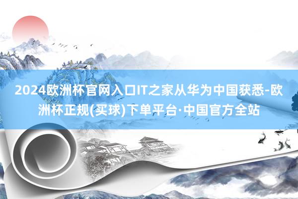 2024欧洲杯官网入口IT之家从华为中国获悉-欧洲杯正规(买球)下单平台·中国官方全站