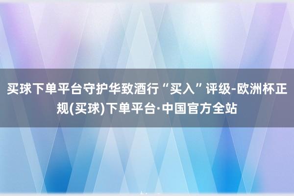 买球下单平台守护华致酒行“买入”评级-欧洲杯正规(买球)下单平台·中国官方全站