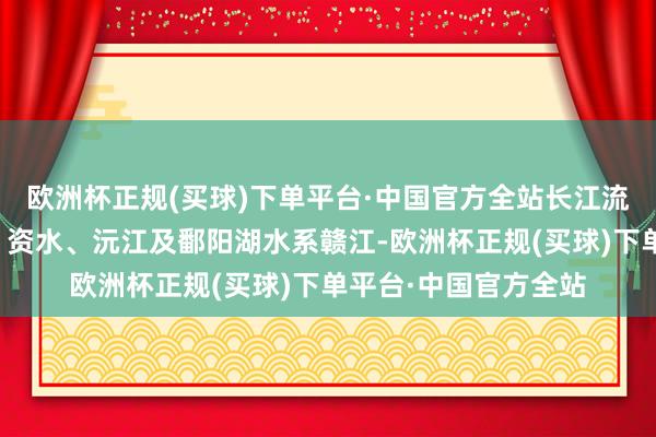 欧洲杯正规(买球)下单平台·中国官方全站长江流域洞庭湖水系湘江、资水、沅江及鄱阳湖水系赣江-欧洲杯正规(买球)下单平台·中国官方全站