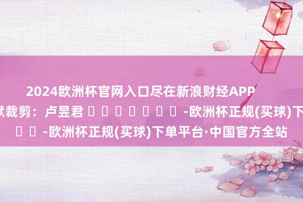 2024欧洲杯官网入口尽在新浪财经APP            						包袱裁剪：卢昱君 							-欧洲杯正规(买球)下单平台·中国官方全站