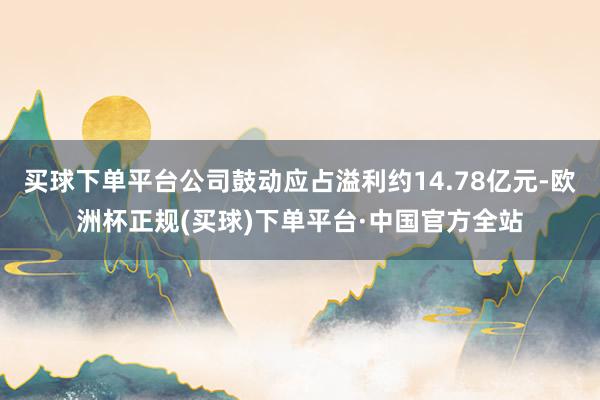 买球下单平台公司鼓动应占溢利约14.78亿元-欧洲杯正规(买球)下单平台·中国官方全站