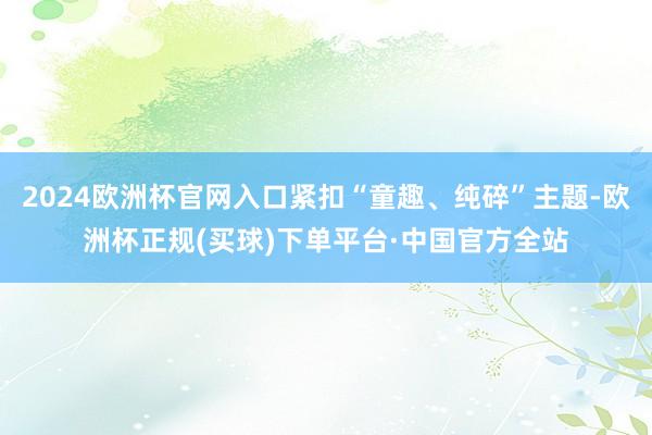 2024欧洲杯官网入口紧扣“童趣、纯碎”主题-欧洲杯正规(买球)下单平台·中国官方全站