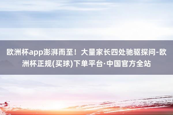 欧洲杯app澎湃而至！大量家长四处驰驱探问-欧洲杯正规(买球)下单平台·中国官方全站