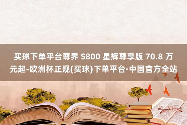 买球下单平台尊界 S800 星辉尊享版 70.8 万元起-欧洲杯正规(买球)下单平台·中国官方全站
