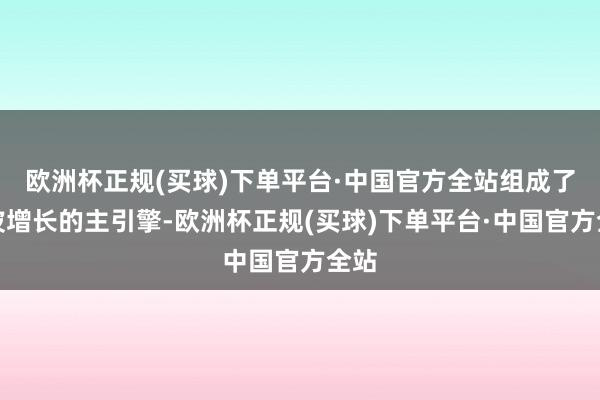欧洲杯正规(买球)下单平台·中国官方全站组成了这波增长的主引擎-欧洲杯正规(买球)下单平台·中国官方全站