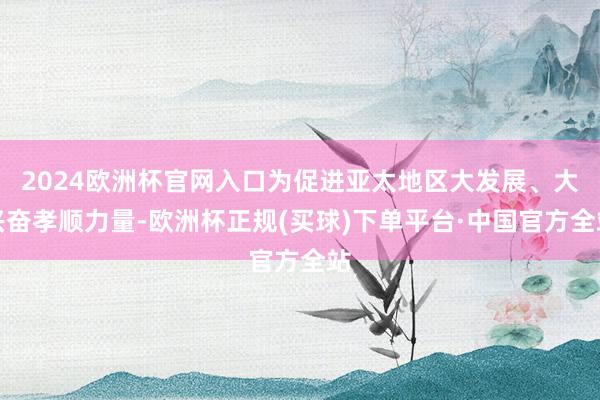 2024欧洲杯官网入口为促进亚太地区大发展、大兴奋孝顺力量-欧洲杯正规(买球)下单平台·中国官方全站
