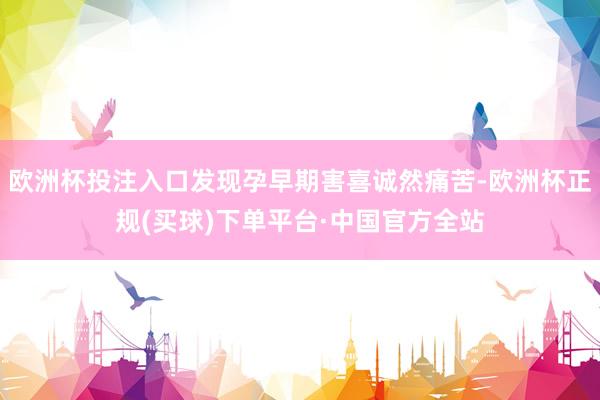 欧洲杯投注入口发现孕早期害喜诚然痛苦-欧洲杯正规(买球)下单平台·中国官方全站