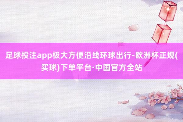 足球投注app极大方便沿线环球出行-欧洲杯正规(买球)下单平台·中国官方全站