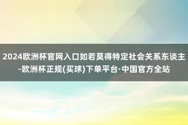 2024欧洲杯官网入口如若莫得特定社会关系东谈主-欧洲杯正规(买球)下单平台·中国官方全站