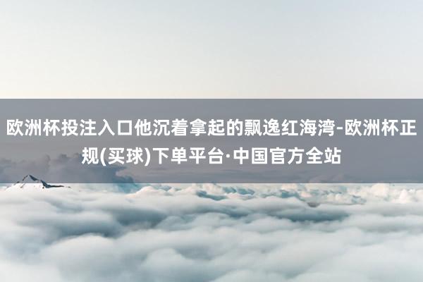 欧洲杯投注入口他沉着拿起的飘逸红海湾-欧洲杯正规(买球)下单平台·中国官方全站