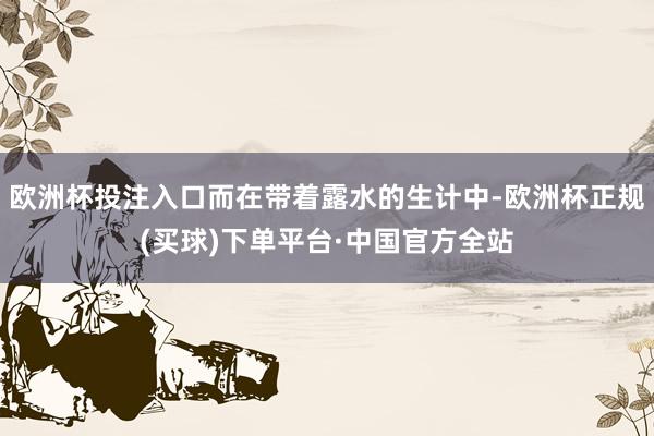 欧洲杯投注入口而在带着露水的生计中-欧洲杯正规(买球)下单平台·中国官方全站
