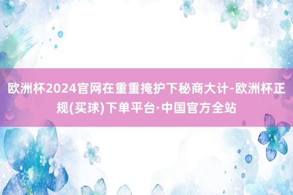 欧洲杯2024官网在重重掩护下秘商大计-欧洲杯正规(买球)下单平台·中国官方全站