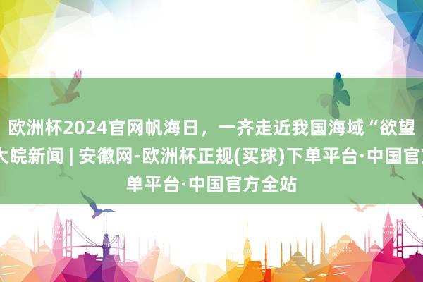 欧洲杯2024官网帆海日，一齐走近我国海域“欲望者”_大皖新闻 | 安徽网-欧洲杯正规(买球)下单平台·中国官方全站