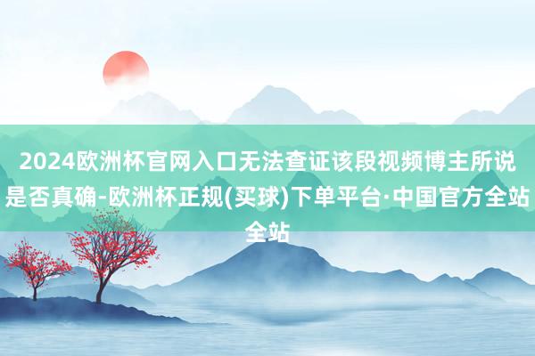 2024欧洲杯官网入口无法查证该段视频博主所说是否真确-欧洲杯正规(买球)下单平台·中国官方全站