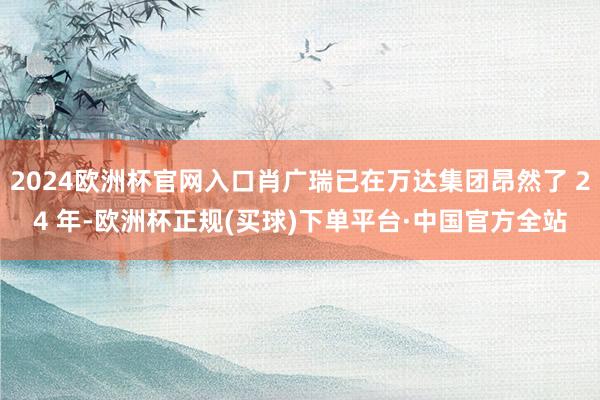 2024欧洲杯官网入口肖广瑞已在万达集团昂然了 24 年-欧洲杯正规(买球)下单平台·中国官方全站