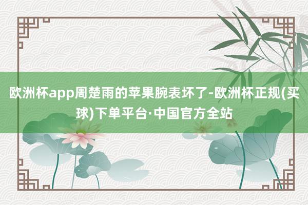 欧洲杯app周楚雨的苹果腕表坏了-欧洲杯正规(买球)下单平台·中国官方全站
