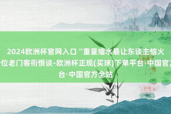 2024欧洲杯官网入口“重量缩水最让东谈主恼火！”一位老门客衔恨谈-欧洲杯正规(买球)下单平台·中国官方全站