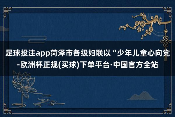 足球投注app菏泽市各级妇联以“少年儿童心向党-欧洲杯正规(买球)下单平台·中国官方全站