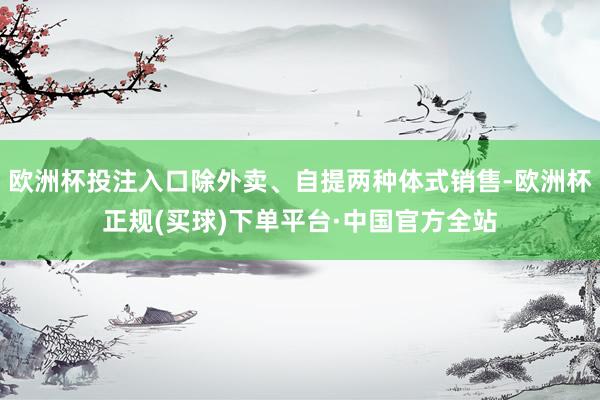 欧洲杯投注入口除外卖、自提两种体式销售-欧洲杯正规(买球)下单平台·中国官方全站