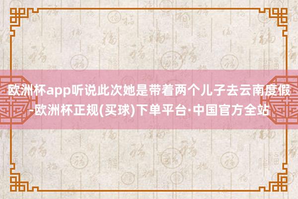 欧洲杯app听说此次她是带着两个儿子去云南度假-欧洲杯正规(买球)下单平台·中国官方全站