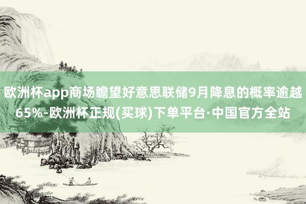 欧洲杯app商场瞻望好意思联储9月降息的概率逾越65%-欧洲杯正规(买球)下单平台·中国官方全站