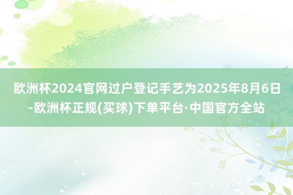 欧洲杯2024官网过户登记手艺为2025年8月6日-欧洲杯正规(买球)下单平台·中国官方全站