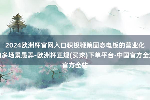 2024欧洲杯官网入口积极鞭策固态电板的营业化和多场景愚弄-欧洲杯正规(买球)下单平台·中国官方全站