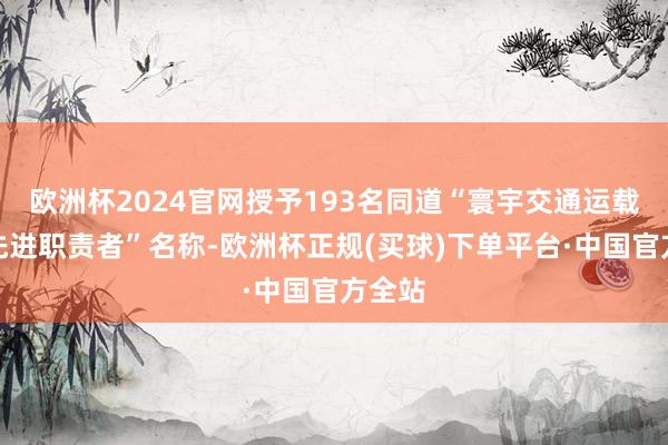 欧洲杯2024官网授予193名同道“寰宇交通运载系统先进职责者”名称-欧洲杯正规(买球)下单平台·中国官方全站