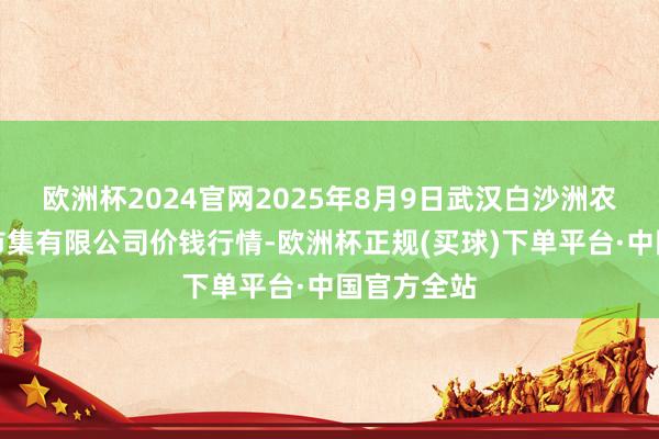 欧洲杯2024官网2025年8月9日武汉白沙洲农副居品大市集有限公司价钱行情-欧洲杯正规(买球)下单平台·中国官方全站