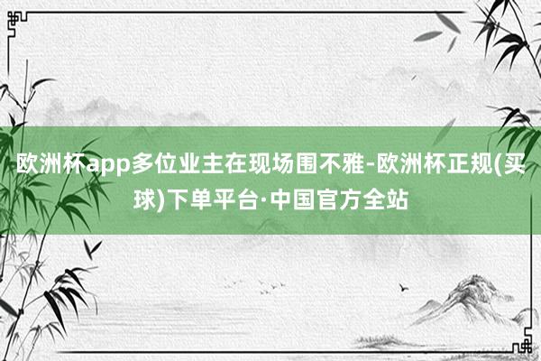欧洲杯app多位业主在现场围不雅-欧洲杯正规(买球)下单平台·中国官方全站