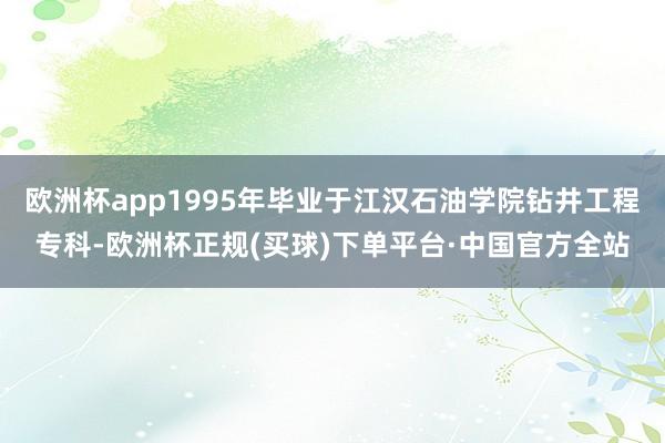 欧洲杯app1995年毕业于江汉石油学院钻井工程专科-欧洲杯正规(买球)下单平台·中国官方全站