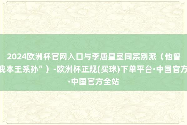 2024欧洲杯官网入口与李唐皇室同宗别派（他曾说“我本王系孙”）-欧洲杯正规(买球)下单平台·中国官方全站