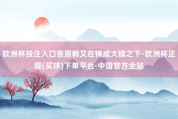 欧洲杯投注入口张居翰又在铸成大错之下-欧洲杯正规(买球)下单平台·中国官方全站