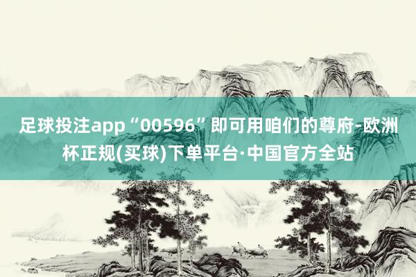 足球投注app“00596”即可用咱们的尊府-欧洲杯正规(买球)下单平台·中国官方全站