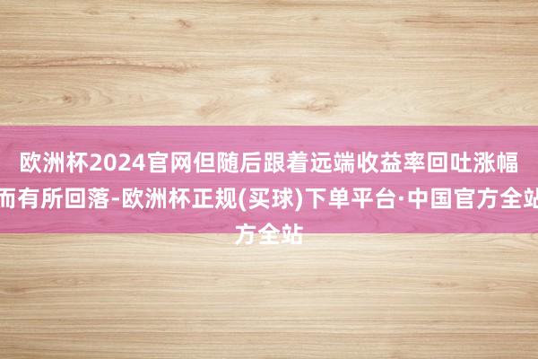欧洲杯2024官网但随后跟着远端收益率回吐涨幅而有所回落-欧洲杯正规(买球)下单平台·中国官方全站