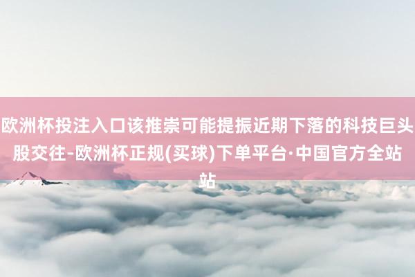 欧洲杯投注入口该推崇可能提振近期下落的科技巨头股交往-欧洲杯正规(买球)下单平台·中国官方全站
