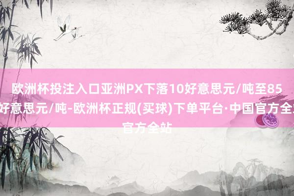 欧洲杯投注入口亚洲PX下落10好意思元/吨至854好意思元/吨-欧洲杯正规(买球)下单平台·中国官方全站