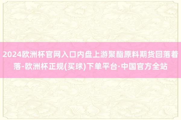 2024欧洲杯官网入口内盘上游聚酯原料期货回落着落-欧洲杯正规(买球)下单平台·中国官方全站