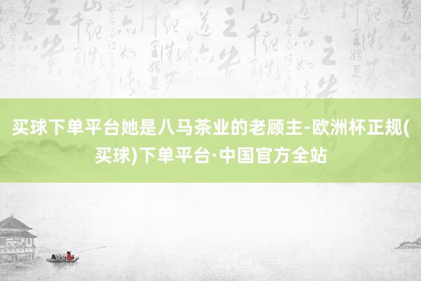 买球下单平台她是八马茶业的老顾主-欧洲杯正规(买球)下单平台·中国官方全站