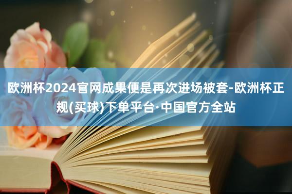 欧洲杯2024官网成果便是再次进场被套-欧洲杯正规(买球)下单平台·中国官方全站