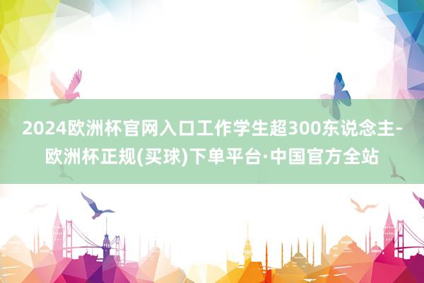 2024欧洲杯官网入口工作学生超300东说念主-欧洲杯正规(买球)下单平台·中国官方全站