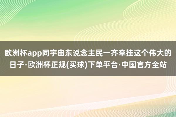 欧洲杯app同宇宙东说念主民一齐牵挂这个伟大的日子-欧洲杯正规(买球)下单平台·中国官方全站