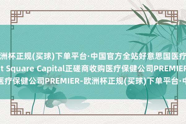 欧洲杯正规(买球)下单平台·中国官方全站好意思国医疗健康投资公司Patient Square Capital正磋商收购医疗保健公司PREMIER-欧洲杯正规(买球)下单平台·中国官方全站
