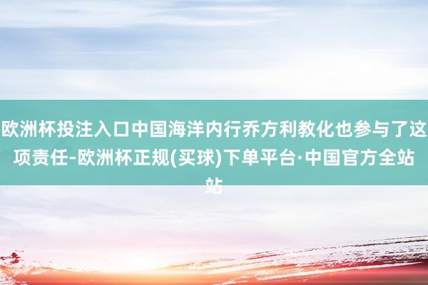 欧洲杯投注入口中国海洋内行乔方利教化也参与了这项责任-欧洲杯正规(买球)下单平台·中国官方全站