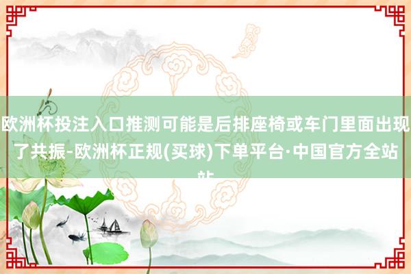 欧洲杯投注入口推测可能是后排座椅或车门里面出现了共振-欧洲杯正规(买球)下单平台·中国官方全站