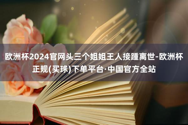 欧洲杯2024官网头三个姐姐王人接踵离世-欧洲杯正规(买球)下单平台·中国官方全站