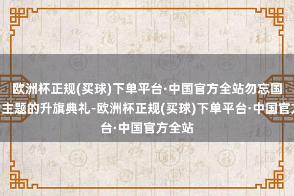 欧洲杯正规(买球)下单平台·中国官方全站勿忘国耻”为主题的升旗典礼-欧洲杯正规(买球)下单平台·中国官方全站