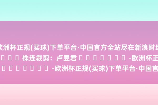 欧洲杯正规(买球)下单平台·中国官方全站尽在新浪财经APP            						株连裁剪：卢昱君 							-欧洲杯正规(买球)下单平台·中国官方全站